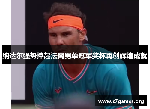 纳达尔强势捧起法网男单冠军奖杯再创辉煌成就