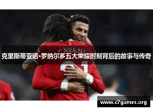 克里斯蒂亚诺·罗纳尔多五大荣耀时刻背后的故事与传奇