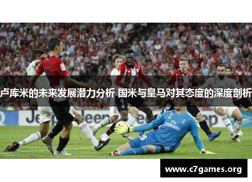 卢库米的未来发展潜力分析 国米与皇马对其态度的深度剖析
