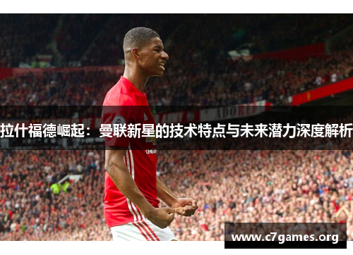 拉什福德崛起：曼联新星的技术特点与未来潜力深度解析