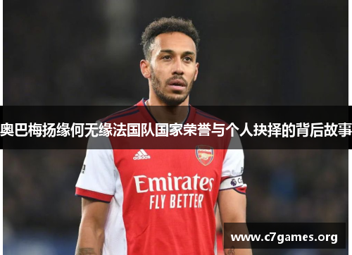 奥巴梅扬缘何无缘法国队国家荣誉与个人抉择的背后故事