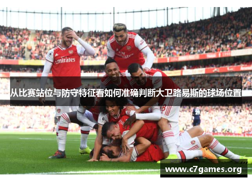 从比赛站位与防守特征看如何准确判断大卫路易斯的球场位置