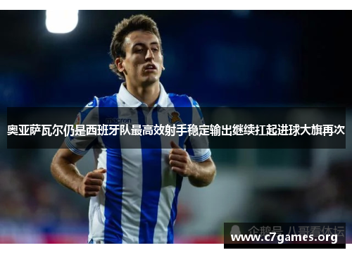 奥亚萨瓦尔仍是西班牙队最高效射手稳定输出继续扛起进球大旗再次 奥亚萨瓦尔仍是西班牙队最高效射手稳定输出继续扛起进球大旗再次