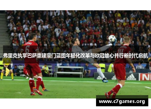 弗里克执掌巴萨重建豪门蓝图年轻化改革与欧冠雄心并行新时代启航