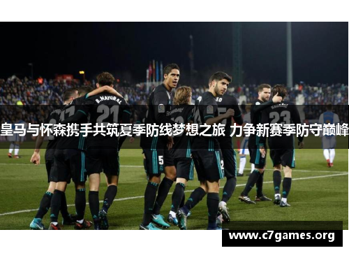 皇马与怀森携手共筑夏季防线梦想之旅 力争新赛季防守巅峰