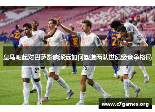 皇马崛起对巴萨影响深远如何塑造两队世纪级竞争格局